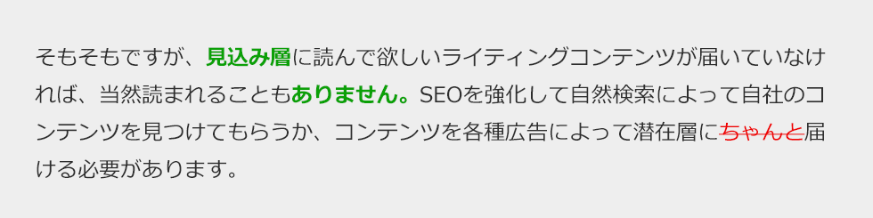 そもそもですが、見込み層に読んで欲しいライティングコンテンツが届いていなければ、当然読まれることもありません。SEOを強化して自然検索によって自社のコンテンツを見つけてもらうか、コンテンツを各種広告によって見込み層に届ける必要があります。