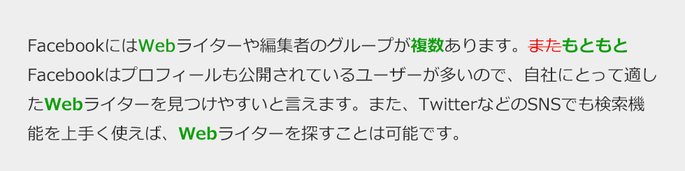 FacebookにはWebライターや編集者のグループが複数あります。もともとFacebookはプロフィールも公開されているユーザーが多いので、自社にとって適したWebライターを見つけやすいと言えます。また、TwitterなどのSNSでも検索機能を上手く使えば、Webライターを探すことは可能です。