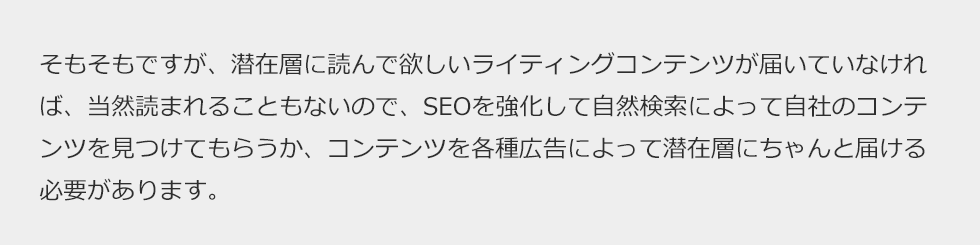 そもそもですが、潜在層に読んで欲しいライティングコンテンツが届いていなければ、当然読まれることもないので、SEOを強化して自然検索によって自社のコンテンツを見つけてもらうか、コンテンツを各種広告によって潜在層にちゃんと届ける必要があります。