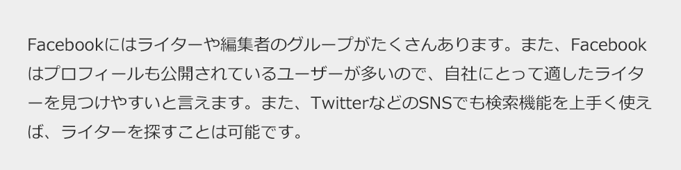 Facebookにはライターや編集者のグループがたくさんあります。また、Facebookはプロフィールも公開されているユーザーが多いので、自社にとって適したライターを見つけやすいと言えます。また、TwitterなどのSNSでも検索機能を上手く使えば、ライターを探すことは可能です。